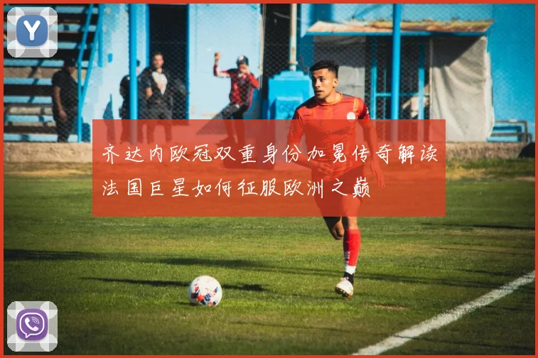 齐达内欧冠双重身份加冕传奇解读法国巨星如何征服欧洲之巅