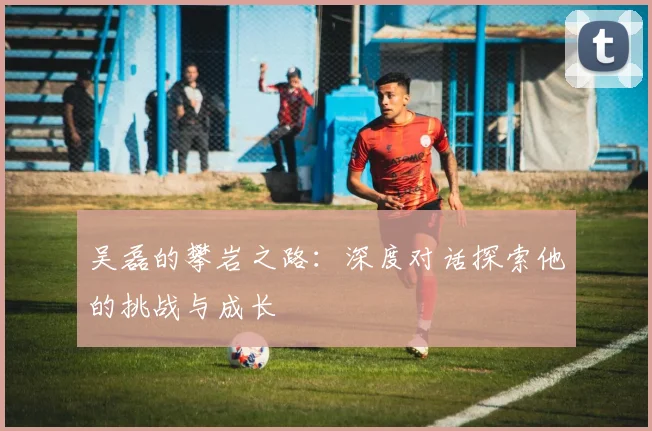 吴磊的攀岩之路：深度对话探索他的挑战与成长