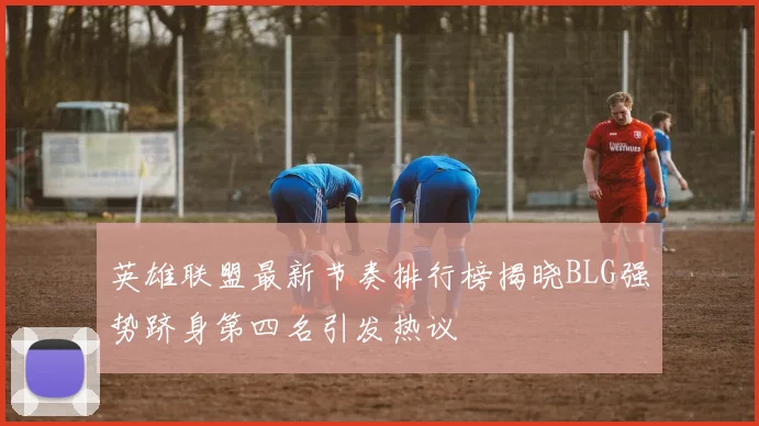 英雄联盟最新节奏排行榜揭晓BLG强势跻身第四名引发热议