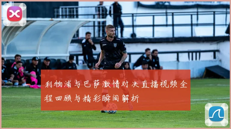 利物浦与巴萨激情对决直播视频全程回顾与精彩瞬间解析