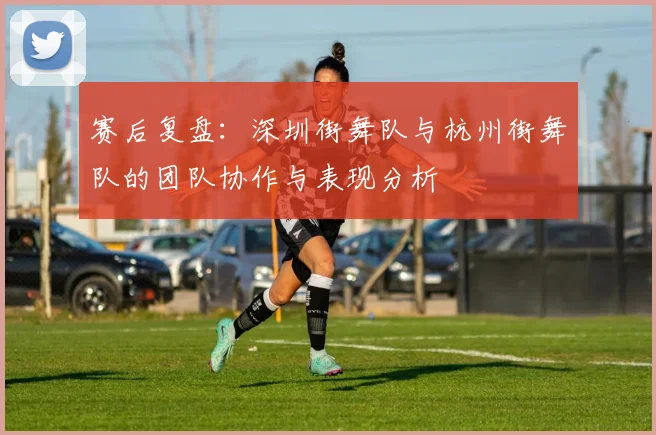 赛后复盘：深圳街舞队与杭州街舞队的团队协作与表现分析