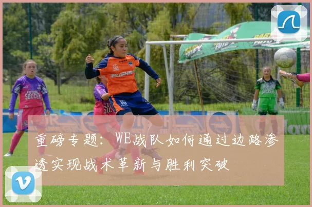 重磅专题：WE战队如何通过边路渗透实现战术革新与胜利突破
