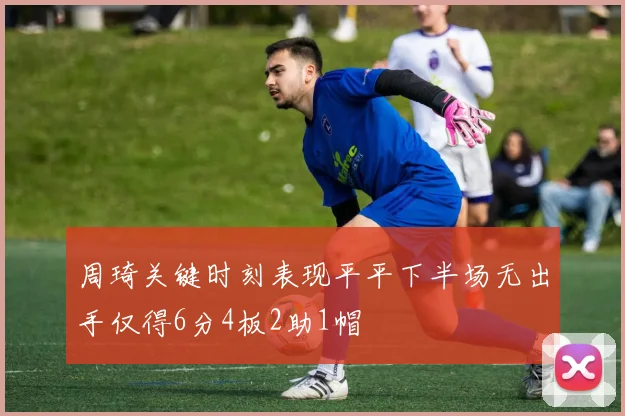 周琦关键时刻表现平平下半场无出手仅得6分4板2助1帽