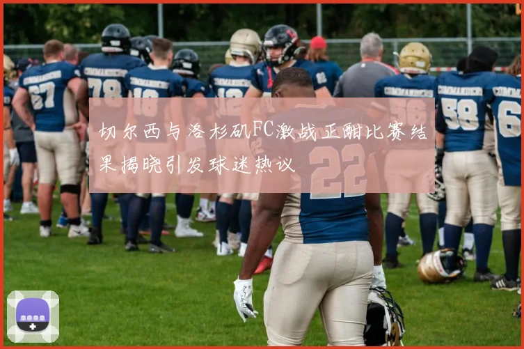 切尔西与洛杉矶FC激战正酣比赛结果揭晓引发球迷热议