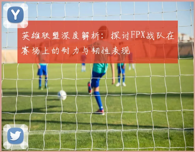 英雄联盟深度解析：探讨FPX战队在赛场上的耐力与韧性表现